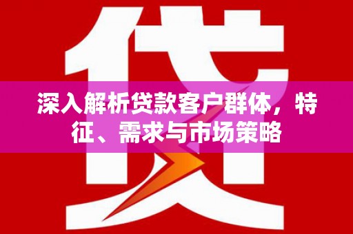无为深入解析贷款客户群体，特征、需求与市场策略