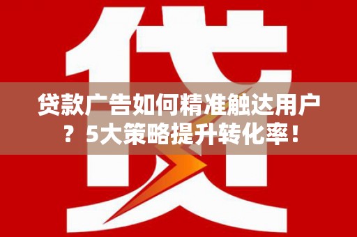 无为贷款广告如何精准触达用户？5大策略提升转化率！