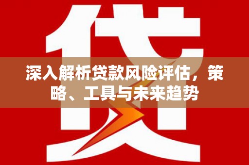 无为深入解析贷款风险评估，策略、工具与未来趋势
