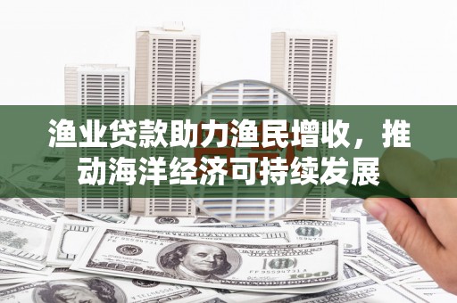 无为渔业贷款助力渔民增收，推动海洋经济可持续发展