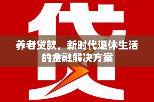 无为养老贷款，新时代退休生活的金融解决方案