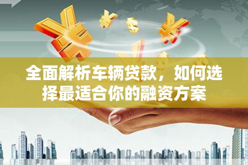无为全面解析车辆贷款，如何选择最适合你的融资方案